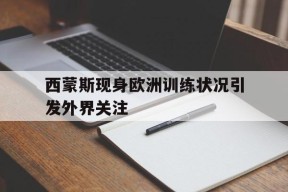 金年会官网-包含西蒙斯现身欧洲训练状况引发外界关注的词条