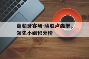金年会下载-关于葡萄牙客场-险胜卢森堡，领先小组积分榜的信息