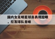 金年会官网-国内女足明星球员表现抢眼，引发球队青睐(国内女足明星球员表现抢眼,引发球队青睐的原因)