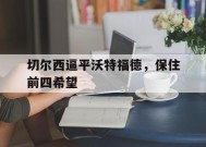 金年会官网-包含切尔西逼平沃特福德，保住前四希望的词条