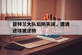 金年会入口-关于亚特兰大队后防失误，遭遇进球被逆转的信息