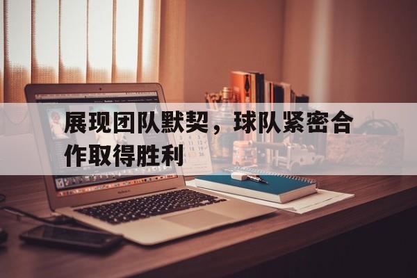 展现团队默契，球队紧密合作取得胜利(展现团队默契,球队紧密合作取得胜利的句子)