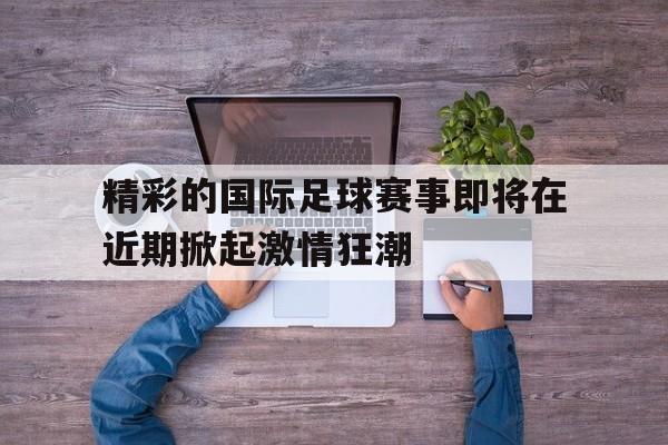 精彩的国际足球赛事即将在近期掀起激情狂潮的简单介绍