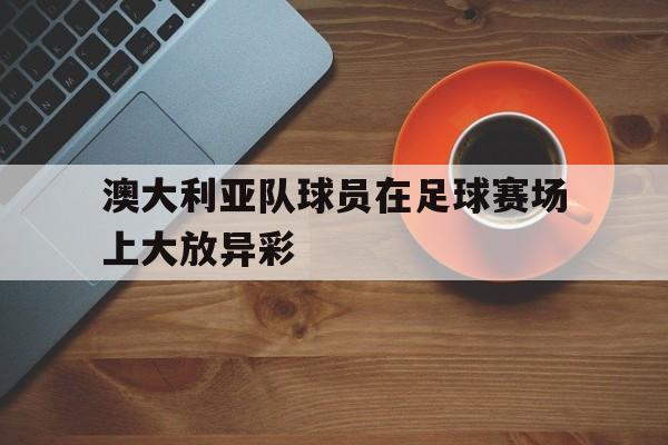 澳大利亚队球员在足球赛场上大放异彩 澳大利亚队球员在足球赛场上大放异彩
